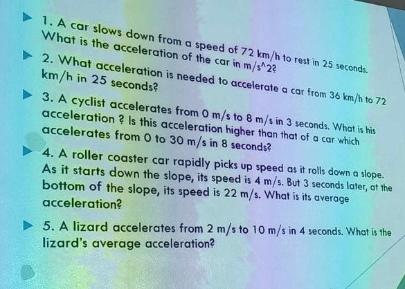 A car slows down from a speed of 72 km/h to rest in 25 seconds
What is the acceleration of the car in m/s^(wedge)2 2
km/h in 25 seconds? 
2. What acceleration is needed to accelerate a car from 36 km/h to 72
3. A cyclist accelerates from 0 m/s to 8 m/s in 3 seconds. What is his 
acceleration ? Is this acceleration higher than that of a car which 
accelerates from 0 to 30 m/s in 8 seconds? 
4. A roller coaster car rapidly picks up speed as it rolls down a slope. 
As it starts down the slope, its speed is 4 m/s. But 3 seconds later, at the 
bottom of the slope, its speed is 22 m/s. What is its average 
acceleration? 
5. A lizard accelerates from 2 m/s to 10 m/s in 4 seconds. What is the 
lizard's average acceleration?