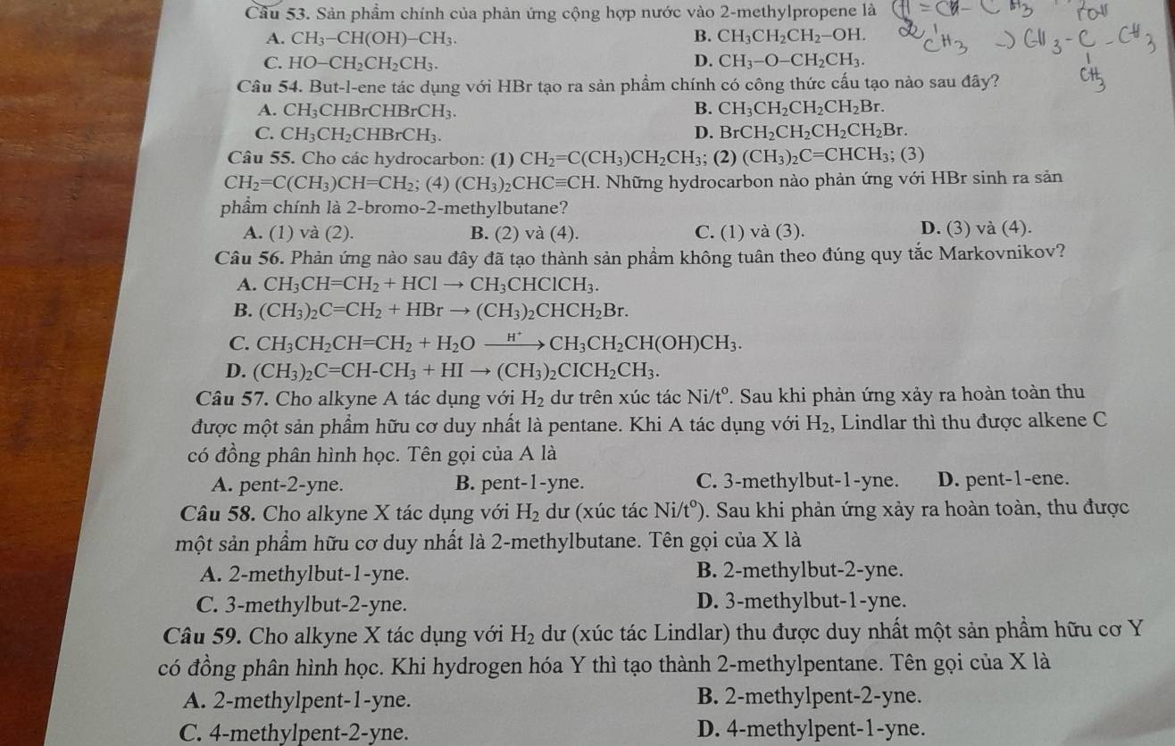 Sản phẩm chính của phản ứng cộng hợp nước vào 2-methylpropene là
A. CH_3-CH(OH)-CH_3. B. CH_3CH_2CH_2-OH.
C. HO-CH_2CH_2CH_3. D. CH_3-O-CH_2CH_3.
Câu 54. But-l-ene tác dụng với HBr tạo ra sản phầm chính có công thức cấu tạo nào sau đây?
A. CH_3 CHBrCHBrCH_3. B. CH_3CH_2CH_2CH_2Br.
C. CH_3CH_2CHBrCH_3. D. BrCH_2CH_2CH_2CH_2Br.
Câu 55. Cho các hydrocarbon: (1) CH_2=C(CH_3)CH_2CH_3; (2) (CH_3)_2C=CHCH_3; (3)
CH_2=C(CH_3)CH=CH_2; (4) (CH_3)_2CHCequiv CH 1. Những hydrocarbon nào phản ứng với HBr sinh ra sản
phẩm chính là 2-bromo-2-methylbutane?
A. (1) và (2). B. (2) và (4). C. (1) và (3). D. (3) và (4).
Câu 56. Phản ứng nào sau đây đã tạo thành sản phẩm không tuân theo đúng quy tắc Markovnikov?
A. CH_3CH=CH_2+HClto CH_3CHClCH_3.
B. (CH_3)_2C=CH_2+HBrto (CH_3)_2CHCH_2Br.
C. CH_3CH_2CH=CH_2+H_2Oxrightarrow H^+CH_3CH_2CH(OH)CH_3.
D. (CH_3)_2C=CH-CH_3+HIto (CH_3)_2CICH_2CH_3.
Câu 57. Cho alkyne A tác dụng với H_2 dư trên xúc tác Ni/t°. Sau khi phản ứng xảy ra hoàn toàn thu
được một sản phẩm hữu cơ duy nhất là pentane. Khi A tác dụng với H_2 , Lindlar thì thu được alkene C
có đồng phân hình học. Tên gọi của A là
A. pent-2-yne. B. pent-1-yne. C. 3-methylbut-1-yne D. pent-1-ene.
Câu 58. Cho alkyne X tác dụng với H_2 dư (xúc tác Ni (tº). Sau khi phản ứng xảy ra hoàn toàn, thu được
một sản phẩm hữu cơ duy nhất là 2-methylbutane. Tên gọi của X là
A. 2-methylbut-1-yne. B. 2-methylbut-2-yne.
C. 3-methylbut-2-yne. D. 3-methylbut-1-yne.
Câu 59. Cho alkyne X tác dụng với H_2 dư (xúc tác Lindlar) thu được duy nhất một sản phẩm hữu cơ Y
có đồng phân hình học. Khi hydrogen hóa Y thì tạo thành 2-methylpentane. Tên gọi của X là
A. 2-methylpent-1-yne. B. 2-methylpent-2-yne.
C. 4-methylpent-2-yne. D. 4-methylpent-1-yne.