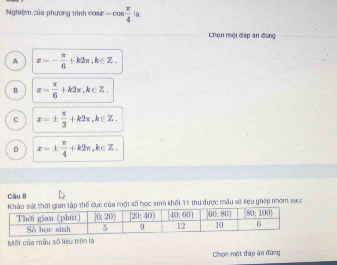 Nghiệm của phương trình cos x=cos  π /4  là:
Chọn một đáp án đúng
A x=- π /6 +k2π ,k∈ Z.
B x= π /6 +k2π ,k∈ Z.
C x=±  π /3 +k2π ,k∈ Z.
D x=±  π /4 +k2π ,k∈ Z.
Câu 8
dục của một số học sinh khối 11 thu được mâu số liệu ghép nhóm sau:
Mốt của mẫu số liệu trên là
Chọn một đáp án đúng