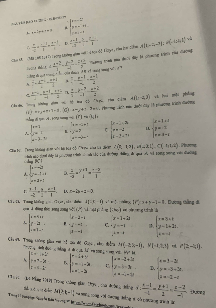 NGUYÊN BẢO VƯƠNG - 0946798489
A. x-2y+z=0. B. beginarrayl x=-2t y=-1+t. z=3+tendarray.
C.  x/-2 = (y+1)/1 = (z-3)/1 . D.  (x-1)/-2 = y/1 = (z-1)/1 .
Câu 65. (Mã 105 2017) Trong không gian với hệ tọa độ Oxyz , cho hai điểm A(1;-2;-3);B(-1;4;1) và
đường thẳng d :  (x+2)/1 = (y-2)/-1 = (z+3)/2 . Phương trình nào dưới đây là phương trình của đường
thẳng đi qua trung điểm của đoạn AB và song song với d ?
A.  x/1 = (y-1)/1 = (z+1)/2  B.  x/1 = (y-1)/-1 = (z+1)/2 
C.  (x-1)/1 = (y-1)/-1 = (z+1)/2  D.  x/1 = (y-2)/-1 = (z+2)/2 
Câu 66. Trong không gian với hệ toạ độ Oxyz, cho điểm A(1;-2;3) và hai mặt phẳng
(P): x+y+z+1=0 . (Q) :x-y+z-2=0. Phương trình nào dưới đây là phương trình đường
thẳng đi qua A, song song với (P) và (Q)?
A. beginarrayl x=1 y=-2 z=3-2tendarray. B. beginarrayl x=-1+t y=2 z=-3-tendarray. C. beginarrayl x=1+2t y=-2 z=3+2tendarray. D. beginarrayl x=1+t y=-2 z=3-tendarray.
Câu 67. Trong không gian với hệ tọa độ Oxyz cho ba điểm A(0;-1;3),B(1;0;1),C(-1;1;2). Phương
trình nào dưới đây là phương trình chính tắc của đường thẳng đi qua A và song song với đường
thẳng BC?
A. beginarrayl x=-2t y=-1+t. z=3+tendarray. B.  x/-2 = (y+1)/1 = (z-3)/1 .
C.  (x-1)/-2 = y/1 = (z-1)/1 . D. x-2y+z=0.
Câu 68. Trong không gian Oxyz , cho điểm A(2;0;-1) và mặt phẳng (P):x+y-1=0.Đường thầng đi
qua A đồng thời song song với (P) và mặt phẳng (Oxy) có phương trình là
A. beginarrayl x=3+t y=2t z=1-tendarray. B. beginarrayl x=2+t y=-t z=-1endarray. . C. beginarrayl x=1+2t y=-1 z=-tendarray. D. beginarrayl x=3+t y=1+2t. z=-tendarray.
Câu 69. Trong không gian với hệ tọa độ Oxyz, cho điểm M(-2;3;-1),N(-1;2;3) và P(2;-1;1).
Phương trình đường thẳng đ đi qua Mô và song song với NP là
A. beginarrayl x=-1+3t y=2-3t. z=3-2tendarray. B. beginarrayl x=2+3t y=-1-3t. z=1-2tendarray. C. beginarrayl x=-2+3t y=3-3t z=-1-2tendarray. D. beginarrayl x=3-2t y=-3+3t. z=-2-tendarray.
Câu 70. (Đà Nẵng 2019) Trong không gian Oxyz , cho đường thẳng đ :  (x-1)/-1 = (y+1)/2 = (z-2)/-1 . Đường
thẳng đi qua điểm M(2;1;-1) và song song với đường thẳng đ có phương trình là:
Trang 10 Fanpage Nguyễn Bảo Vương ∞ https://www.facebook.com/tracnghi