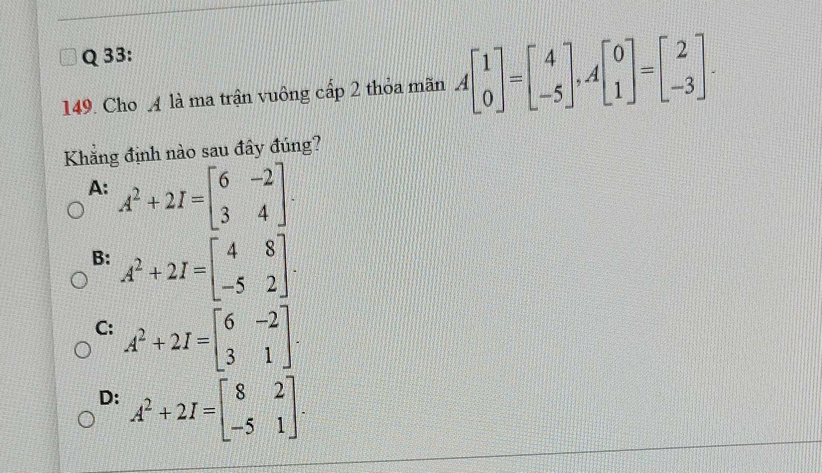 Cho 4 là ma trận vuông cấp 2 thỏa mãn Abeginbmatrix 1 0endbmatrix =beginbmatrix 4 -5endbmatrix , Abeginbmatrix 0 1endbmatrix =beginbmatrix 2 -3endbmatrix
Khăng định nào sau đây đúng?
A: A^2+2I=beginbmatrix 6&-2 3&4endbmatrix
B: A^2+2I=beginbmatrix 4&8 -5&2endbmatrix
C: A^2+2I=beginbmatrix 6&-2 3&1endbmatrix
D: A^2+2I=beginbmatrix 8&2 -5&1endbmatrix