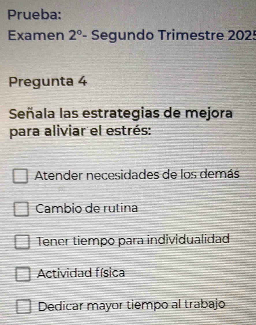 Prueba:
Examen 2° Segundo Trimestre 2025
Pregunta 4
Señala las estrategias de mejora
para aliviar el estrés:
Atender necesidades de los demás
Cambio de rutina
Tener tiempo para individualidad
Actividad física
Dedicar mayor tiempo al trabajo