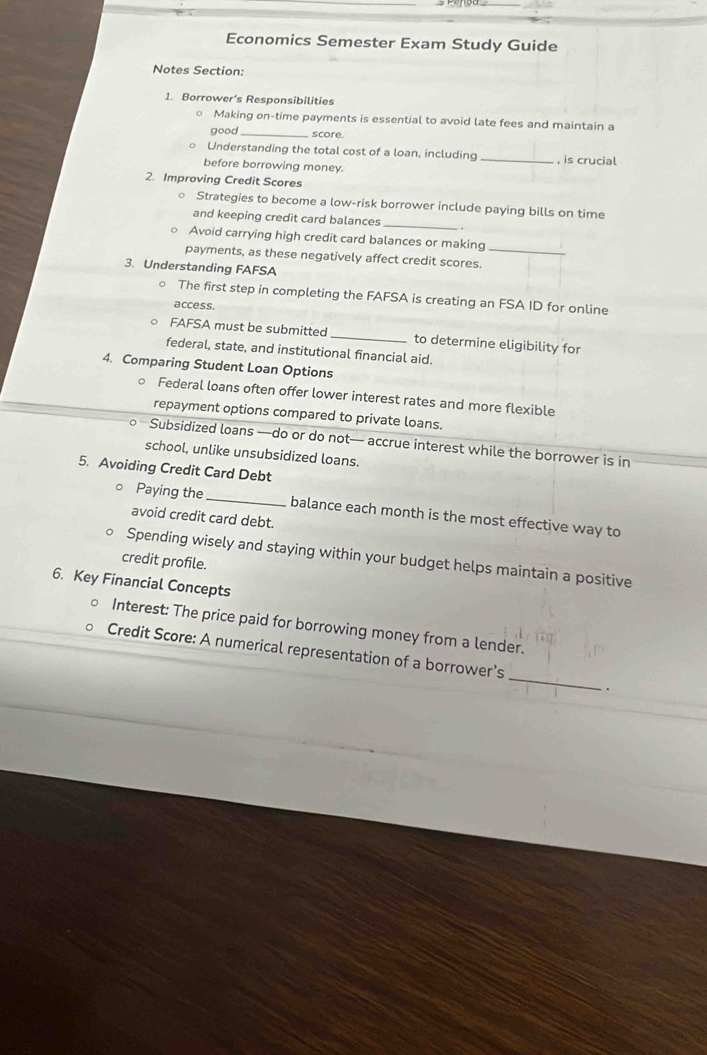 Economics Semester Exam Study Guide 
Notes Section: 
1. Borrower's Responsibilities 
Making on-time payments is essential to avoid late fees and maintain a 
good_ score. 
Understanding the total cost of a loan, including _, is crucial 
before borrowing money. 
2. Improving Credit Scores 
_ 
。 Strategies to become a low-risk borrower include paying bills on time 
and keeping credit card balances 
Avoid carrying high credit card balances or making 
payments, as these negatively affect credit scores._ 
3. Understanding FAFSA 
○ The first step in completing the FAFSA is creating an FSA ID for online 
access. 
FAFSA must be submitted_ to determine eligibility for 
federal, state, and institutional financial aid. 
4. Comparing Student Loan Options 
Federal loans often offer lower interest rates and more flexible 
repayment options compared to private loans. 
— Subsidized loans —do or do not— accrue interest while the borrower is in 
school, unlike unsubsidized loans. 
5. Avoiding Credit Card Debt 
。 Paying the _balance each month is the most effective way to 
avoid credit card debt. 
0 Spending wisely and staying within your budget helps maintain a positive 
credit profile. 
6. Key Financial Concepts 
Interest: The price paid for borrowing money from a lender. 
_ 
Credit Score: A numerical representation of a borrower's 
、