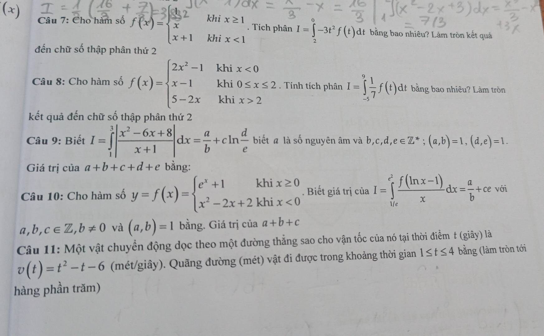 Cho hàm số f(x)=beginarrayl 2 x x+1endarray. khi x≥ 1. Tích phân I=∈t _2-3t-3t^2f(t)dt bằng bao nhiêu? Làm tròn kết quả
□ 
khi x<1</tex>
đến chữ số thập phân thứ 2
Câu 8: Cho hàm số f(x)=beginarrayl 2x^2-1 x-1 5-2xendarray. khi x<0</tex>
khi 0≤ x≤ 2. Tính tích phân I=∈tlimits _(-5)^9 1/7 f(t)dt bằng bao nhiêu? Làm tròn
khi x>2
kết quả đến chữ số thập phân thứ 2
Câu 9: Biết I=∈tlimits _1^(3|frac x^2)-6x+8x+1|dx= a/b +cln  d/e  biết a là số nguyên âm và b,c,d,e∈ Z^*;(a,b)=1,(d,e)=1.
Giá trị của a+b+c+d+e bằng:
Câu 10: Cho hàm số y=f(x)=beginarrayl e^x+1khix≥ 0 x^2-2x+2khix<0endarray.. Biết giá trị ciaI=∈tlimits _(1/e)^(e^(2)) (f(ln x-1))/x dx= a/b +ce với
a,b,c∈ Z,b!= 0 và (a,b)=1 bằng. Giá trị ciaa+b+c
Câu 11: Một vật chuyển động dọc theo một đường thắng sao cho vận tốc của nó tại thời điểm t (giây) là
v(t)=t^2-t-6 (mét/giây). Quãng đường (mét) vật đi được trong khoảng thời gian 1≤ t≤ 4 bằng (làm tròn tới
hàng phần trăm)