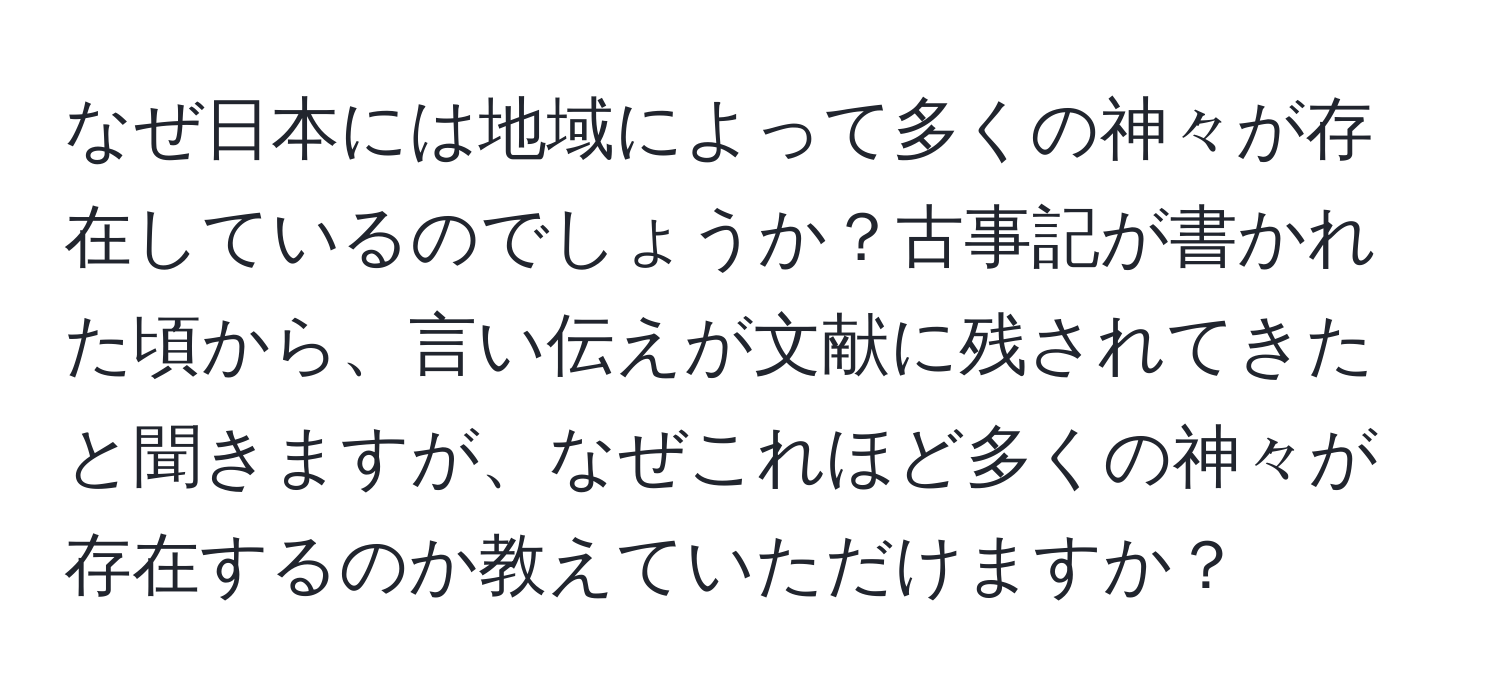 なぜ日本には地域によって多くの神々が存在しているのでしょうか？古事記が書かれた頃から、言い伝えが文献に残されてきたと聞きますが、なぜこれほど多くの神々が存在するのか教えていただけますか？