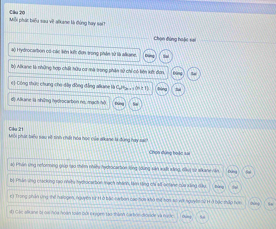 Mỗi phát biểu sau về alkane là đúng hay sai?
Chọn đúng hoặc sai
a) Hydrocarbon có các liên kết đơn trong phân tử là alkane. Đúng Sai
b) Alkane là những hợp chất hữu cơ mà trong phân tử chỉ có liên kết đơn. Đúng Sai
c) Công thức chung cho dãy đồng đẳng alkane là C_nH_2n+1(n≥ 1). Đúng Sai
d) Alkane là những hydrocarbon no, mạch hở. Đúng Sai
Câu 21
Môi phát biểu sau về tính chất hóa học của alkane là đúng hay sai?
Chọn đúng hoặc sai
a) Phản ứng reforming giúp tạo thêm nhiều hydrocarbon lỏng (dùng sản xuất xăng, dầu) từ alkane răn. Đúng Sai
b) Phán ứng cracking tạo nhiều hydrocarbon mạch nhánh, làm tăng chỉ số octane của xăng dầu. Đúng Sai
c) Trong phán ứng thế halogen, nguyên tử H ở bậc carbon cao hơn khó thế hơn so với nguyên tử H ở bậc thấp hơn. Đúng Sai
d) Các alkane bị oxi hóa hoàn toàn bởi oxygen tạo thành carbon dioxide và nước. Đúng Sai