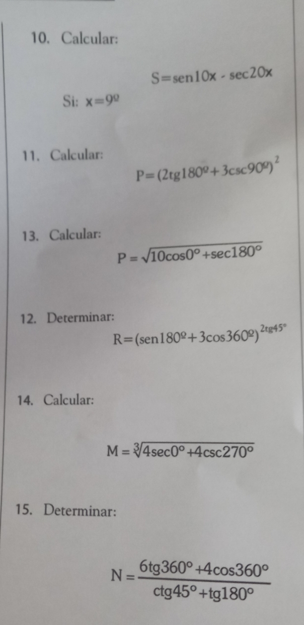 Calcular:
S=sen10x-sec 20x
Si: x=9^(_ )
11. Calcular:
P=(2tg 180^Q+3csc 90^Q)^2
13. Calcular:
P=sqrt(10cos 0°+sec 180°)
12. Determinar:
R=(sen 180^(_ circ)+3cos 360^(_ circ))^2tg 45°
14. Calcular:
M=sqrt[3](4sec 0°+4csc 270°)
15. Determinar:
N= (6tg 360°+4cos 360°)/ctg 45°+tg 180° 