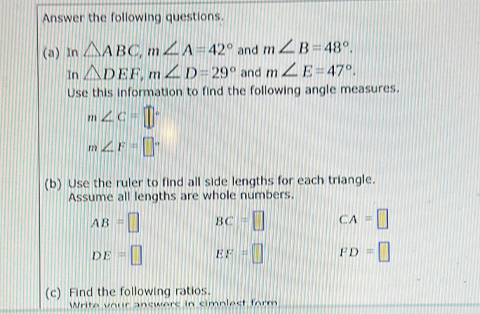 Answer the following questions. 
(a) In △ ABC, m∠ A=42° and m∠ B=48°. 
In △ DEF, m∠ D=29° and m∠ E=47°. 
Use this information to find the following angle measures.
m∠ C=□°
m∠ F=□°
(b) Use the ruler to find all side lengths for each triangle. 
Assume all lengths are whole numbers.
AB=□
BC=□ CA=□
DE=□ EF=□
FD=□
(c) Find the following ratios. 
Write vour answers in simplest form