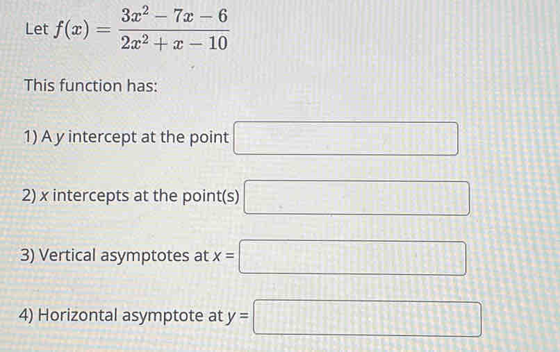 Let f(x)= (3x^2-7x-6)/2x^2+x-10 
This function has: 
1) A y intercept at the point □
2) x intercepts at the point(s) □
3) Vertical asymptotes at x=□
4) Horizontal asymptote at y=□