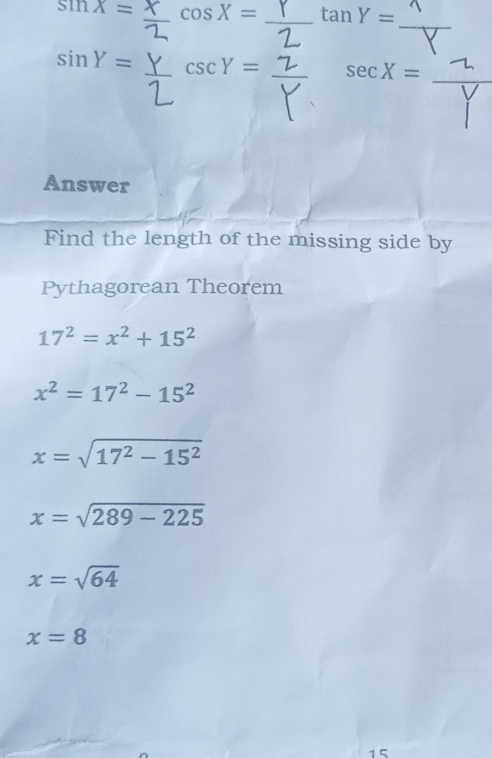 sin x= cos X= _ anY=
_
sin Y= csc Y= _ sec X= _ 
Answer 
Find the length of the missing side by 
Pythagorean Theorem
17^2=x^2+15^2
x^2=17^2-15^2
x=sqrt(17^2-15^2)
x=sqrt(289-225)
x=sqrt(64)
x=8
15