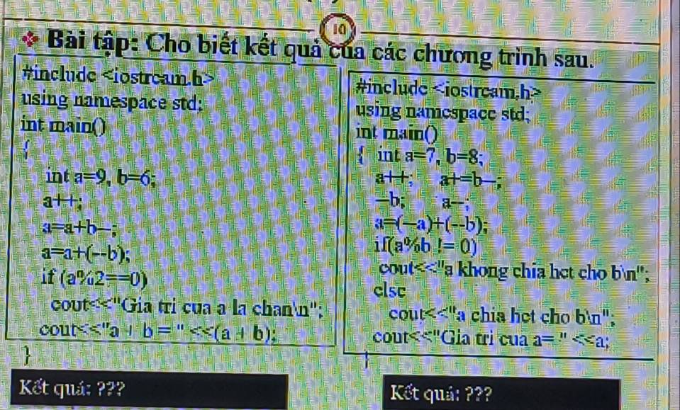 Bài tập: Cho biết kết quả của các chương trình sau. 
#include #include
using namespace std; using namespace std; 
int main() int main() 
in t a=7, b=8; 
int a=9, b=6; a+t; at=b-;
a+1
=h a;
a=a+b-;
a=(-a)+(-b);
a=a+(--b)
if(a% b)(a 
if (a% 2==0)
CO u x ''a khong chía het cho bin'' 
clsc
cot^(<11) 'Gia trị của à là chann''; cout<< 11/4  chia họt cho bln '' :
cout<<''a+b='' (a+b) cout<<"Gia tri cua a= ∵ ; 
 
Kết quá: ??? Kết quả: ???