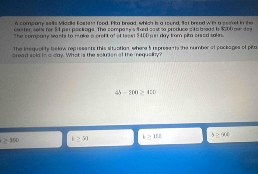 A company sells Middle Eastern food. Pita bread, which is a round, flat bread with a pocket in the
center, sells for $4 per package. The company's fixed cost to produce pita bread is $200 per day.
The company wants to make a profit of at least $400 per day from pita bread sales.
The inequality below represents this situation, where 6 represents the number of packages of pita
bread sold in a day. What is the solution of the inequality?
4b-200≥ 400
b≥ 600
≥ 300
b≥ 50
b≥ 150