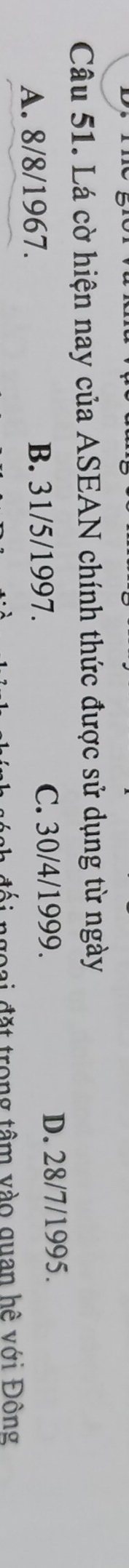 Lá cờ hiện nay của ASEAN chính thức được sử dụng từ ngày
A. 8/8/1967. B. 31/5/1997. C. 30/4/1999.
D. 28/7/1995.
ai đặt trong tâm vào quan hệ với Đông