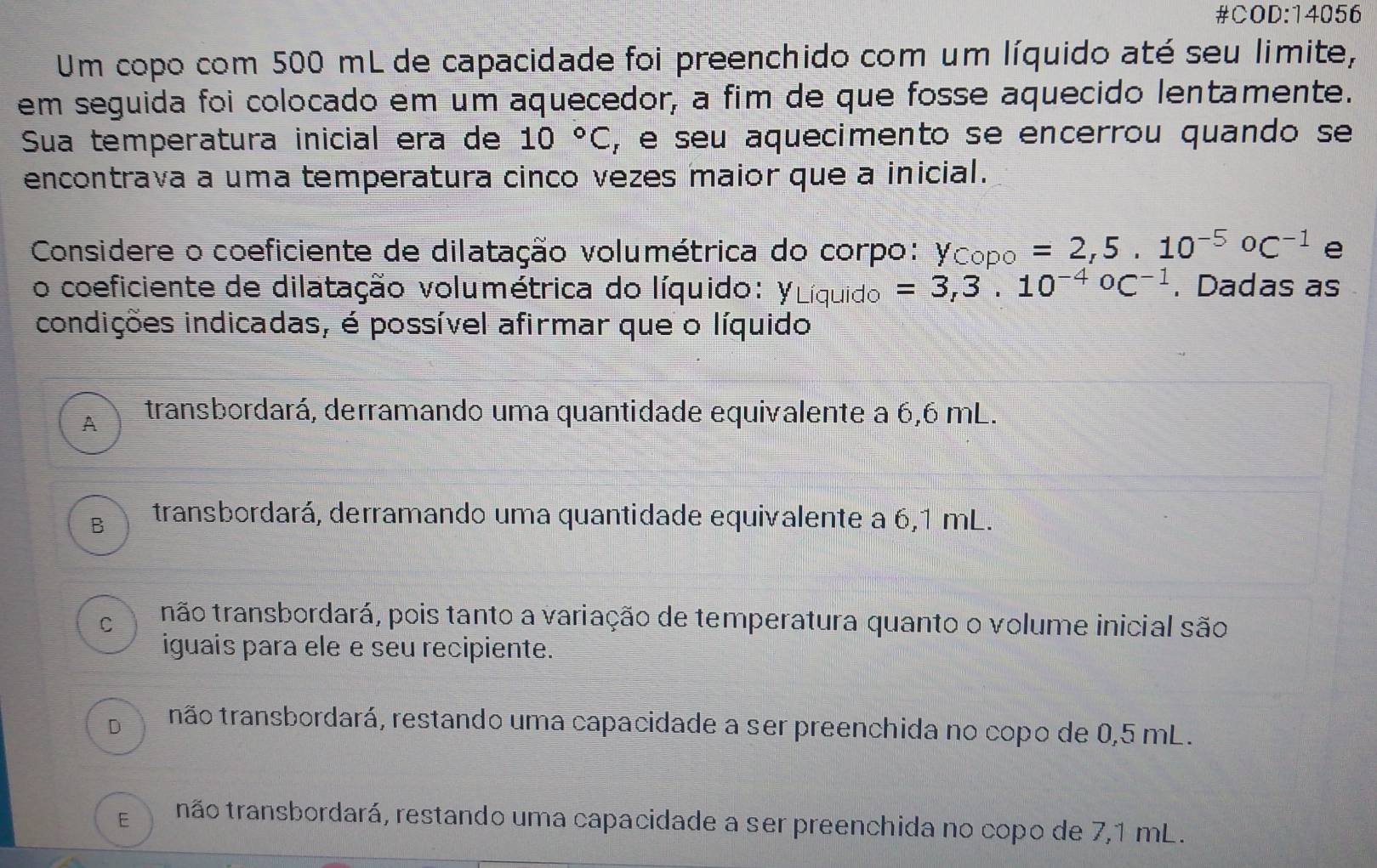 #COD:14056
Um copo com 500 mL de capacidade foi preenchido com um líquido até seu limite,
em seguida foi colocado em um aquecedor, a fim de que fosse aquecido lentamente.
Sua temperatura inicial era de 10°C , e seu aquecimento se encerrou quando se
encontrava a uma temperatura cinco vezes maior que a inicial.
Considere o coeficiente de dilatação volumétrica do corpo: y, copo=2,5.10^(-5)oc^(-1) e
o coeficiente de dilatação volumétrica do líquido: YLíquido =3,3.10^((-4)°C^-1). Dadas as
condições indicadas, é possível afirmar que o líquido
A transbordará, derramando uma quantidade equivalente a 6,6 mL.
B transbordará, derramando uma quantidade equivalente a 6,1 mL.
C não transbordará, pois tanto a variação de temperatura quanto o volume inicial são
iguais para ele e seu recipiente.
D não transbordará, restando uma capacidade a ser preenchida no copo de 0,5 mL.
E não transbordará, restando uma capacidade a ser preenchida no copo de 7,1 mL.