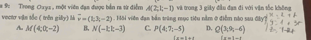 9: Trong Oxyz , một viên đạn được bắn ra từ điểm A(2;1;-1) và trong 3 giây đầu đạn đi với vận tốc không
vectơ vận tốc ( trên giây) là vector v=(1;3;-2). Hỏi viên đạn bắn trúng mục tiêu nằm ở điểm nào sau đây
A. M(4;0;-2) B. N(-1;1;-3) C. P(4;7;-5) D. Q(3;9;-6)
∈t x=1+t (x=1-t