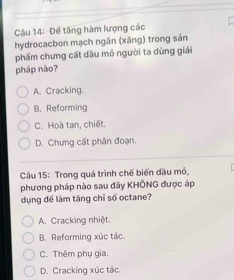 Để tăng hàm lượng các
hydrocacbon mạch ngắn (xăng) trong sản
phẩm chưng cất dầu mỏ người ta dùng giải
pháp nào?
A. Cracking.
B. Reforming
C. Hoà tan, chiết.
D. Chưng cất phân đoạn.
Câu 15: Trong quá trình chế biến dầu mỏ,
phương pháp nào sau đây KHÔNG được áp
dụng để làm tăng chỉ số octane?
A. Cracking nhiệt.
B. Reforming xúc tác.
C. Thêm phụ gia.
D. Cracking xúc tác.