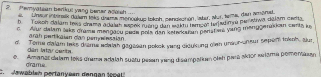 Pernyataan berikut yang benar adalah ....
a. Unsur intrinsik dalam teks drama mencakup tokoh, penokohan, latar, alur, tema, dan amanat.
b. Tokoh dalam teks drama adalah aspek ruang dan waktu tempat terjadinya peristiwa dalam cerita.
c. Alur dalarn teks drama mengacu pada pola dan keterkaitan peristiwa yang menggerakkan cerita ke
arah pertikaian dan penyelesaian.
d. Tema dalam teks drama adalah gagasan pokok yang didukung oleh unsur-unsur seperti tokoh, alur,
dan latar cerita.
e. Amanat dalam teks drama adalah suatu pesan yang disampaikan oleh para aktor selama pementasan
drama.
C. Jawablah pertanyaan dengan tepat!