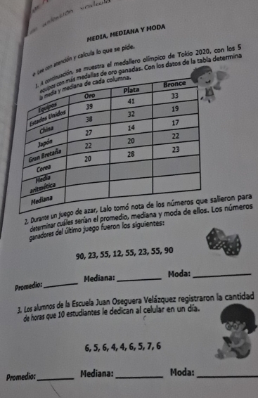 = 
MEDIA, MEDIANA Y MODA 
ee con atención y calcula lo que se pide. 
, se muestra el medallero olímpico de Tokio 2020, con los 9
ganadas. Con los datos de la tabla determina 
2. Durantealieron para 
determinar cuáles serían el promediLos números 
ganadores del último juego fueron los siguientes:
90, 23, 55, 12, 55, 23, 55, 90
Promedio:_ Mediana: _Moda:_ 
3. Los alumnos de la Escuela Juan Oseguera Velázquez registraron la cantidad 
de horas que 10 estudiantes le dedican al celular en un día.
6, 5, 6, 4, 4, 6, 5, 7, 6
Promedio:_ Mediana:_ Moda:_