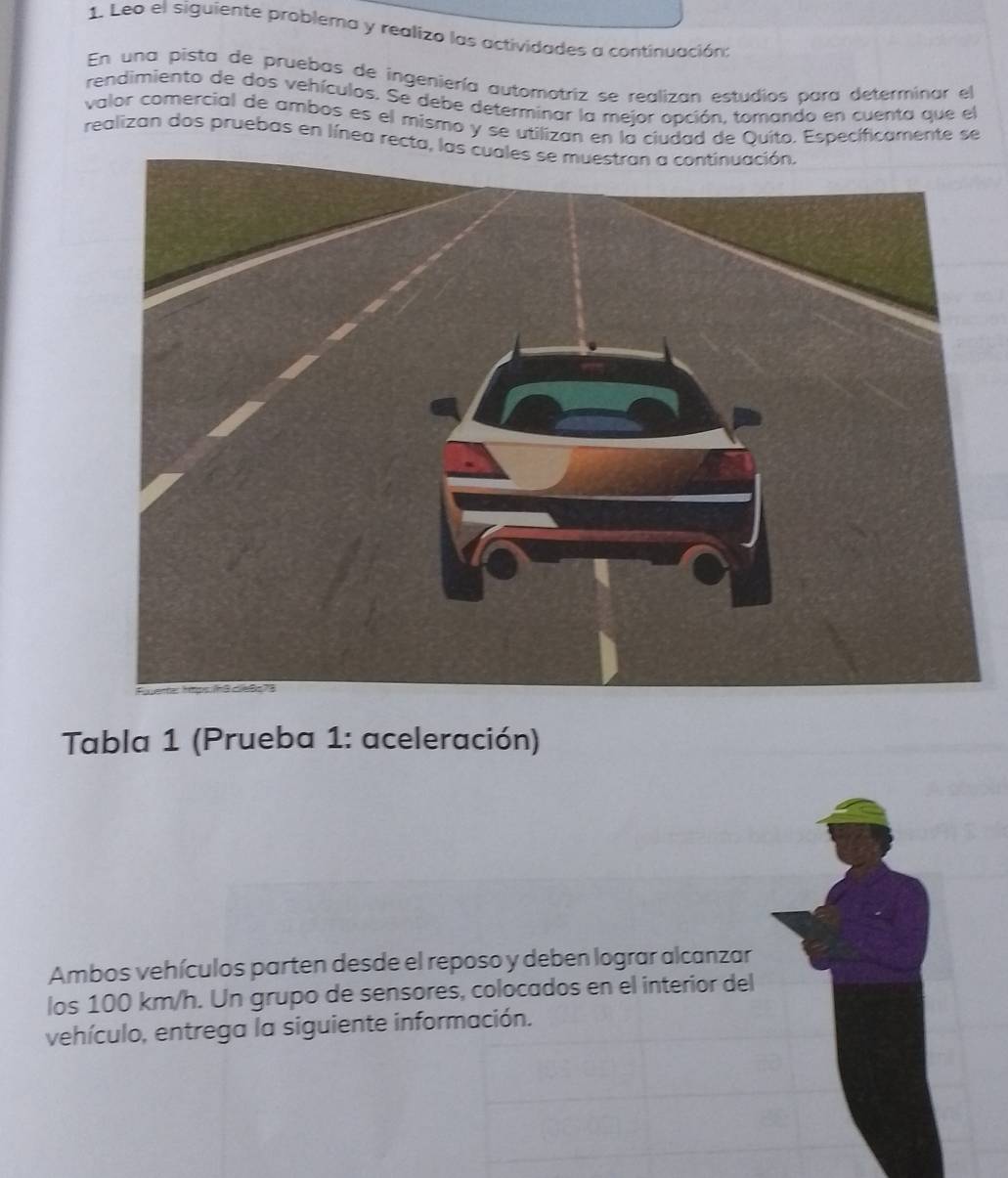 Leo el siguiente problema y realizo las actividades a continuación: 
En una pista de pruebas de ingeniería automotriz se realizan estudios para determinar el 
rendimiento de dos vehículos. Se debe determinar la mejor opción, tomando en cuenta que el 
valor comercial de ambos es el mismo y se utilizan en la ciudad de Quito. Específicamente se 
realizan dos pruebas en línea recta, las cuales se muestran a continuación. 
Tabla 1 (Prueba 1: aceleración) 
Ambos vehículos parten desde el reposo y deben lograr alcanzar 
los 100 km/h. Un grupo de sensores, colocados en el interior del 
vehículo, entrega la siguiente información.