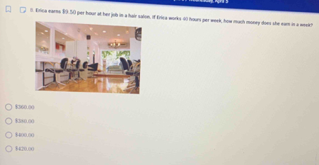 Erica earns $9.50 per hour at her job in a ha If Erica works 40 hours per week, how much money does she eam in a week!
$360.00
$380.00
$400.00
$420.00