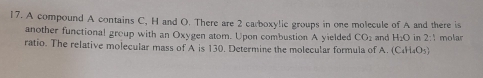 A compound A contains C, H and O. There are 2 carboxylic groups in one molecule of A and there is and H_2O in 2:1 molar 
another functional group with an Oxygen atom. Upon combustion A yielded CO_2
ratio. The relative molecular mass of A is 130. Determine the molecular formula of A. (C_4H_4O_5)