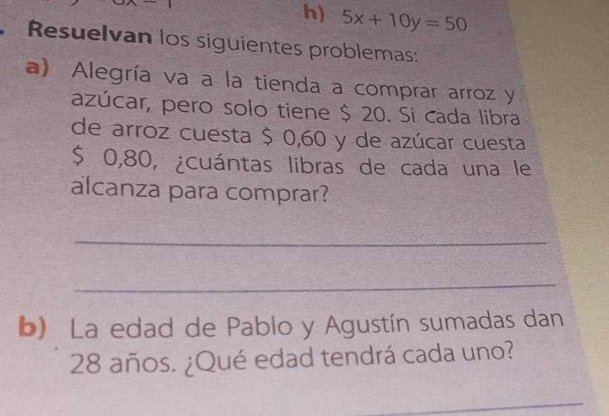 5x+10y=50
, Resuelvan los siguientes problemas: 
a) Alegría va a la tienda a comprar arroz y 
azúcar, pero solo tiene $ 20. Si cada libra 
de arroz cuesta $ 0,60 y de azúcar cuesta
$ 0,80, ¿cuántas libras de cada una le 
alcanza para comprar? 
_ 
_ 
b) La edad de Pablo y Agustín sumadas dan
28 años. ¿Qué edad tendrá cada uno? 
_