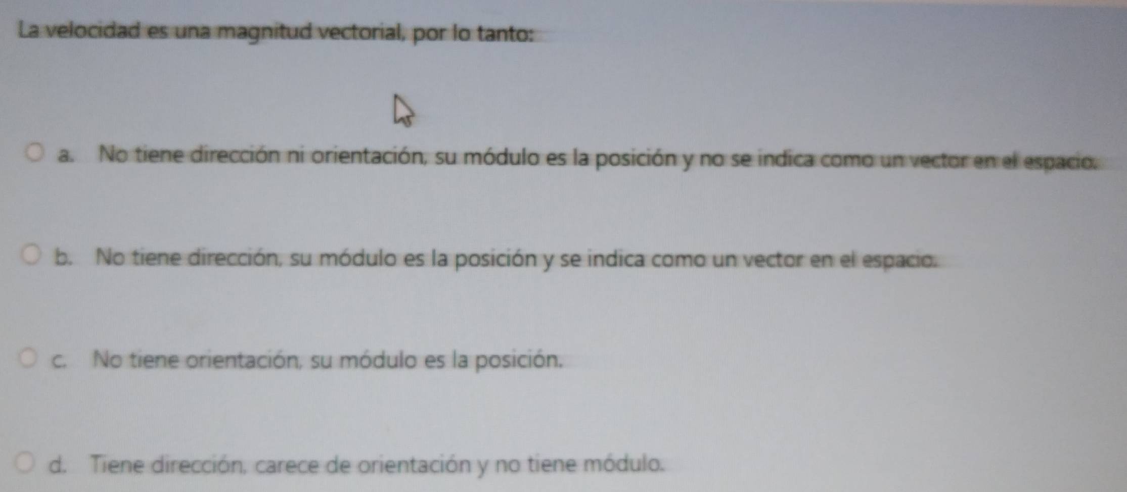 La velocidad es una magnitud vectorial, por lo tanto:
a. No tiene dirección ni orientación, su módulo es la posición y no se indica como un vector en el espacio.
b. No tiene dirección, su módulo es la posición y se indica como un vector en el espacio.
c. No tiene orientación, su módulo es la posición.
d. Tiene dirección, carece de orientación y no tiene módulo.