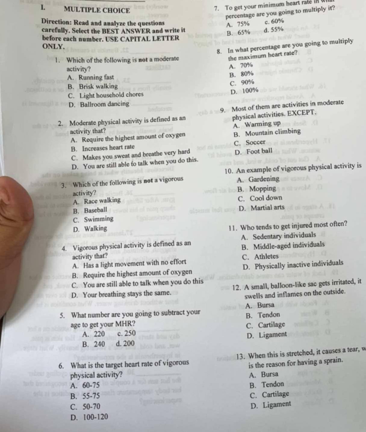 To get your minimum heart rate in w
percentage are you going to multiply it?
Direction: Read and analyze the questions
A. 75%
carefully. Select the BEST ANSWER and write it d. 55% c. 60%
B. 65%
before each number. USE CAPITAL LETTER
8. In what percentage are you going to multiply
ONLY.
1. Which of the following is not a moderate
the maximum heart rate?
activity?
A. 70%
A. Running fast
B. 80%
B. Brisk walking
C. 90%
C. Light household chores
D. 100%
D. Ballroom dancing
9. Most of them are activities in moderate
2. Moderate physical activity is defined as an
physical activities. EXCEPT.
activity that? A. Warming up
A. Require the highest amount of oxygen B. Mountain climbing
C. Soccer
B. Increases heart rate
C. Makes you sweat and breathe very hard
D. Foot ball
D. You are still able to talk when you do this.
10. An example of vigorous physical activity is
3. Which of the following is not a vigorous A. Gardening
activity? B. Mopping
A. Race walking C. Cool down
B. Baseball
D. Martial arts
C. Swimming
D. Walking
11. Who tends to get injured most often?
A. Sedentary individuals
4. Vigorous physical activity is defined as an
activity that? B. Middle-aged individuals
C. Athletes
A. Has a light movement with no effort
B. Require the highest amount of oxygen D. Physically inactive individuals
C. You are still able to talk when you do this
D. Your breathing stays the same. 12. A small, balloon-like sac gets irritated, it
swells and inflames on the outside.
5. What number are you going to subtract your A. Bursa
age to get your MHR? B. Tendon
A. 220 c. 250 C. Cartilage
B. 240 d. 200 D. Ligament
6. What is the target heart rate of vigorous 13. When this is stretched, it causes a tear, w
is the reason for having a sprain.
physical activity? A. Bursa
A. 60-75 B. Tendon
B. 55-75 C. Cartilage
C. 50-70 D. Ligament
D. 100-120