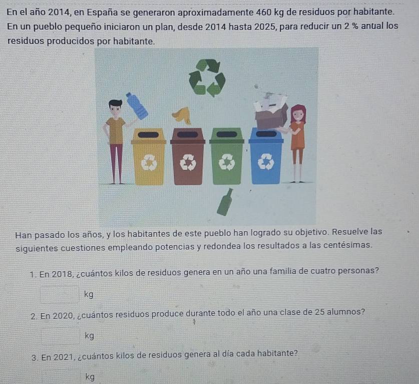 En el año 2014, en España se generaron aproximadamente 460 kg de residuos por habitante. 
En un pueblo pequeño iniciaron un plan, desde 2014 hasta 2025, para reducir un 2 % anual los 
residuos producidos por habitante. 
Han pasado los años, y los habitantes de este pueblo han logrado su objetivo. Resuelve las 
siguientes cuestiones empleando potencias y redondea los resultados a las centésimas. 
1. En 2018, ¿cuántos kilos de residuos genera en un año una familia de cuatro personas? 
□ k
2. En 2020, ¿cuántos residuos produce durante todo el año una clase de 25 alumnos?
□ kg
K
3. En 2021, ¿cuántos kilos de residuos genera al día cada habitante?
=□° kg