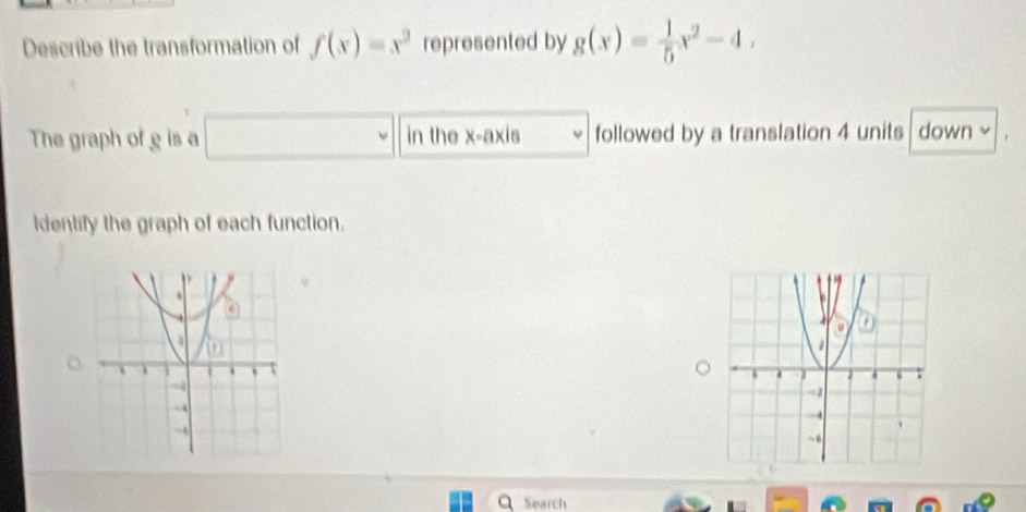 Describe the transformation of f(x)=x^2 represented by g(x)= 1/5 x^2-4, 
The graph of g is a in the x-axis followed by a translation 4 units down 
Identify the graph of each function.
Search