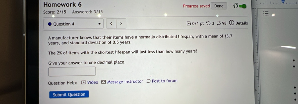 Homework 6 Progress saved Done sqrt(0) 
Score: 2/15 Answered: 3/15 
Question 4 < 0/1 pt つ3 ⇄ 98 Details 
A manufacturer knows that their items have a normally distributed lifespan, with a mean of 13.7
years, and standard deviation of 0.5 years. 
The 2% of items with the shortest lifespan will last less than how many years? 
Give your answer to one decimal place. 
Question Help: [ Video - Message instructor 〇 Post to forum 
Submit Question