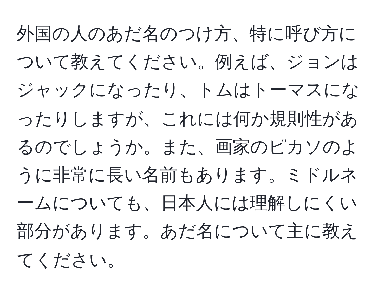 外国の人のあだ名のつけ方、特に呼び方について教えてください。例えば、ジョンはジャックになったり、トムはトーマスになったりしますが、これには何か規則性があるのでしょうか。また、画家のピカソのように非常に長い名前もあります。ミドルネームについても、日本人には理解しにくい部分があります。あだ名について主に教えてください。