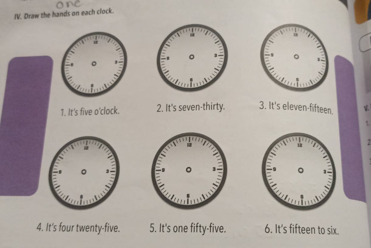 Draw the hands on each clock. 
3. It's eleven-fifteen. 
1. It's five o’clock. 2. It's seven-thirty. V. 
1. 
2 
4. It's four twenty-five. 5. It's one fifty-five. 6. It's fifteen to six.