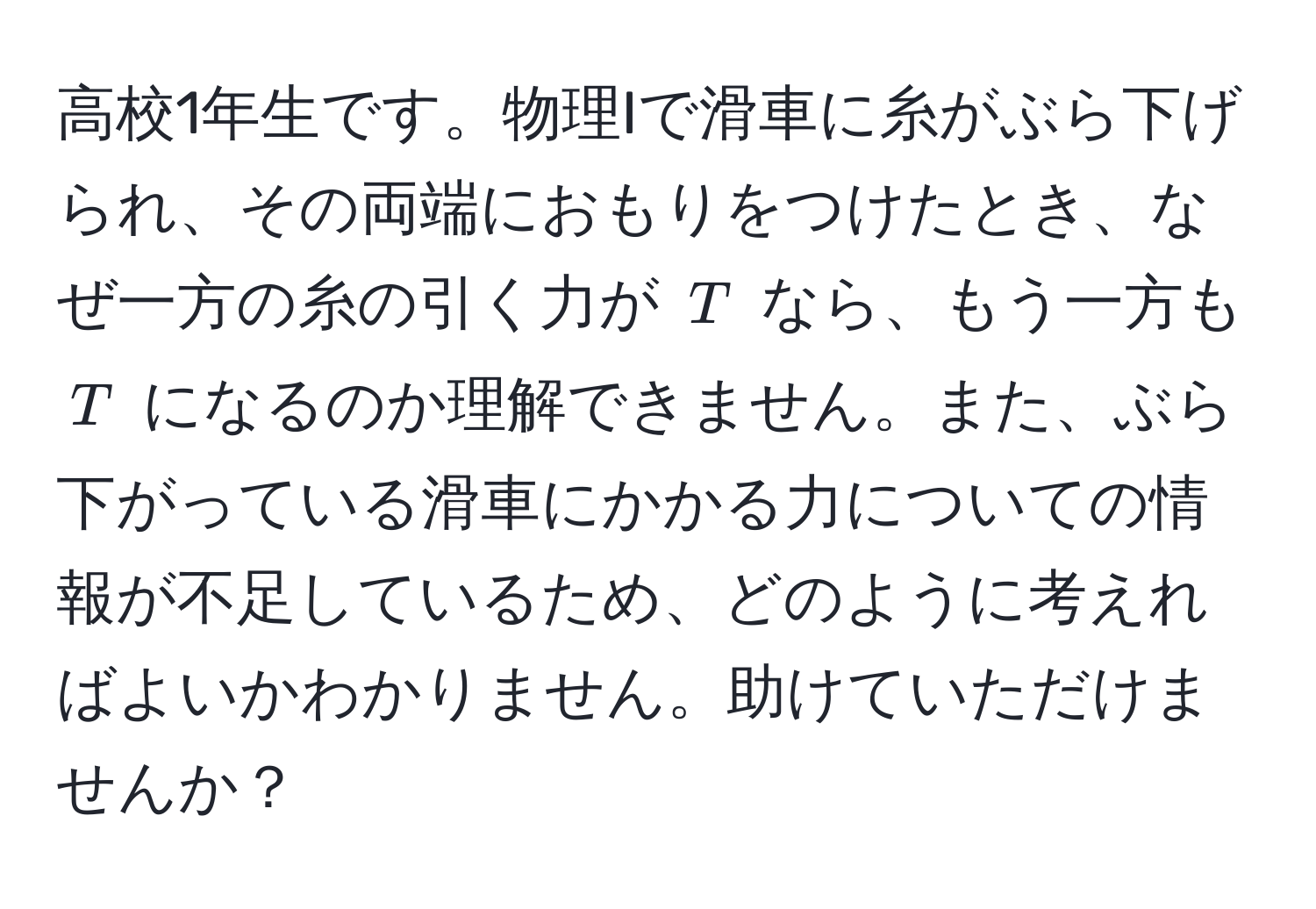 高校1年生です。物理Iで滑車に糸がぶら下げられ、その両端におもりをつけたとき、なぜ一方の糸の引く力が $T$ なら、もう一方も $T$ になるのか理解できません。また、ぶら下がっている滑車にかかる力についての情報が不足しているため、どのように考えればよいかわかりません。助けていただけませんか？