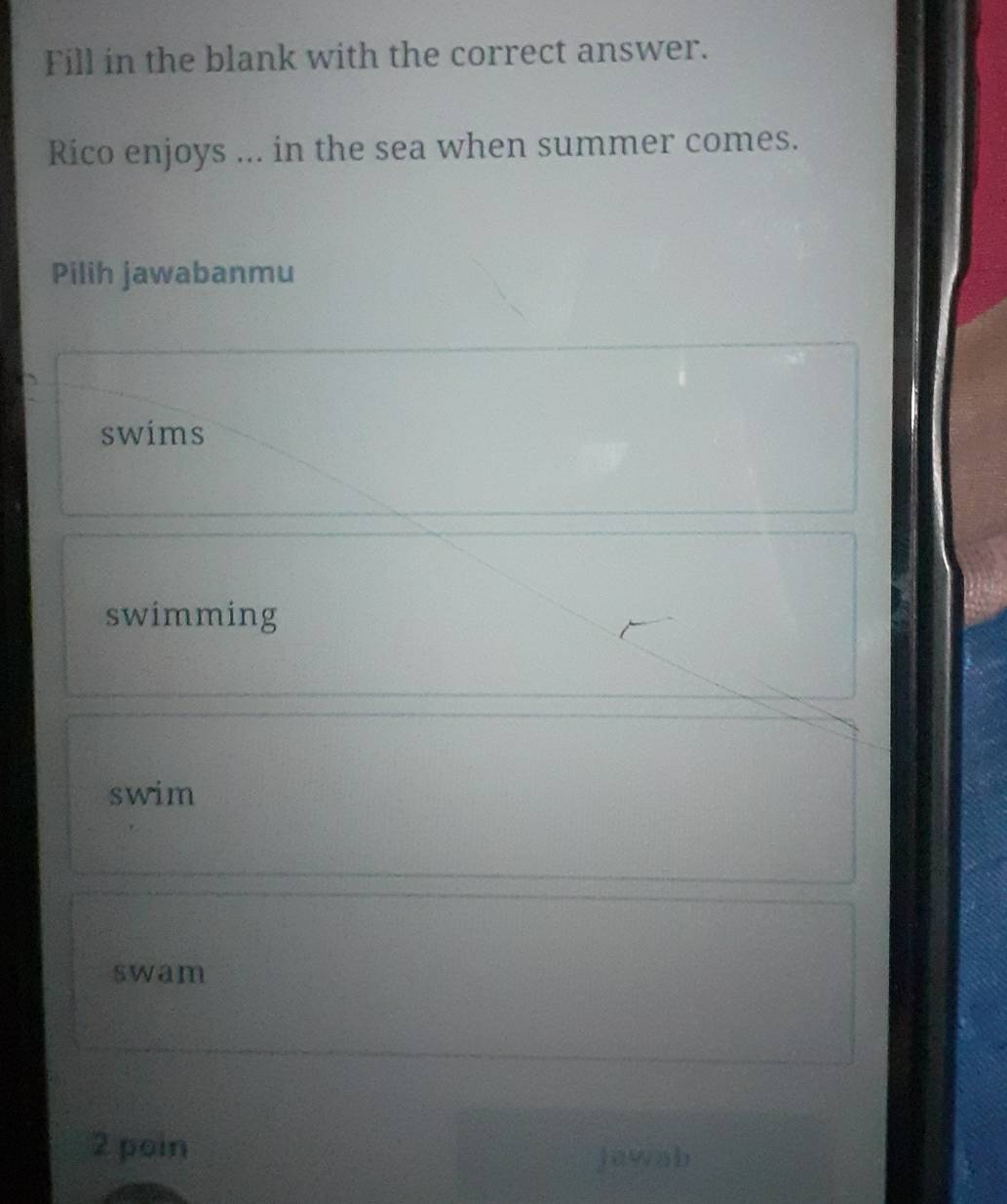 Fill in the blank with the correct answer.
Rico enjoys ... in the sea when summer comes.
Pilih jawabanmu
swims
swimming
swim
swam
2 poin
jawab