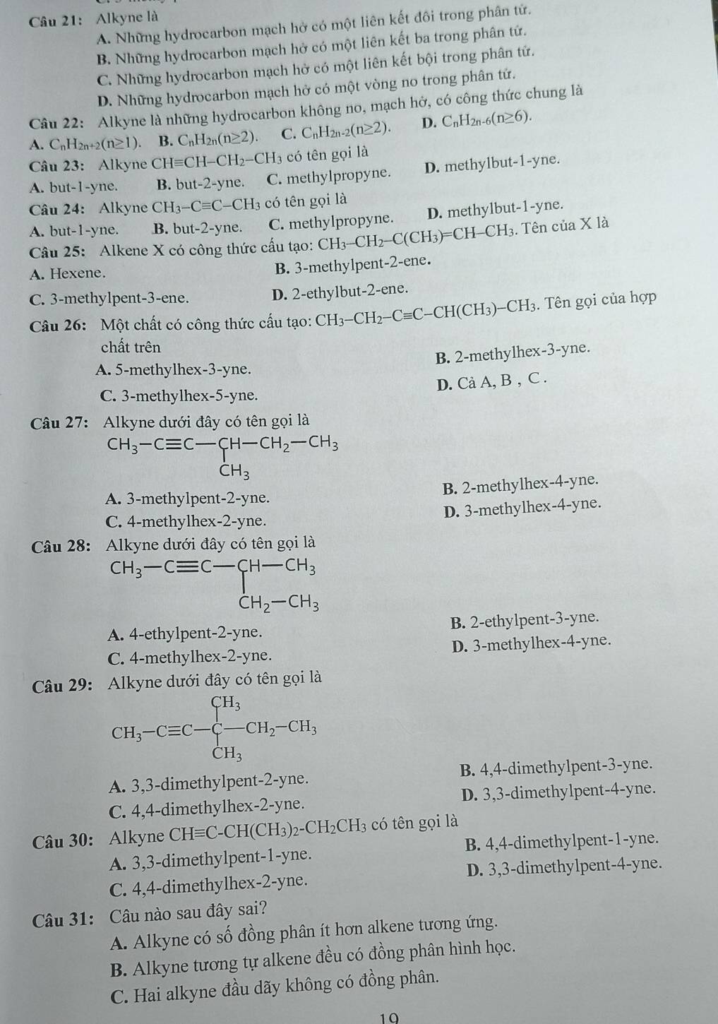 Alkyne là
A. Những hydrocarbon mạch hở có một liên kết đôi trong phân tử.
B. Những hydrocarbon mạch hở có một liên kết ba trong phân tử.
C. Những hydrocarbon mạch hở có một liên kết bội trong phân tử.
D. Những hydrocarbon mạch hở có một vòng no trong phân tử.
Câu 22: Alkyne là những hydrocarbon không no, mạch hở, có công thức chung là
A. C_nH_2n+2(n≥ 1) B. C_nH_2n(n≥ 2). C. C_nH_2n-2(n≥ 2). D. C_nH_2n-6(n≥ 6).
Câu 23: Alkyne CHequiv CH-CH_2-CH_3 có tên gọi là
A. but-1-yne. B. but-2-yne. C. methylpropyne. D. methylbut-1-yne.
Câu 24: Alkyne CH_3-Cequiv C-CH_3 có tên gọi là
A. but-1-yne. B. but-2-yne. C. methylpropyne. D. methylbut-1-yne.
Câu 25: Alkene X có công thức cấu tạo: CH_3-CH_2-C(CH_3)=CH-CH_3. Tên của X là
A. Hexene.
B. 3-methylpent-2-ene.
C. 3-methylpent-3-ene. D. 2-ethylbut-2-ene.
Câu 26: Một chất có công thức cấu tạo: CH_3-CH_2-Cequiv C-CH(CH_3)-CH_3. Tên gọi của hợp
chất trên
B. 2-methylhex-3-yne.
A. 5-methylhex-3-yne.
D. Cả A, B , C .
C. 3-methylhex-5-yne.
Câu 27: Alkyne dưới đây có tên gọi là
CH_3-Cequiv C-CH-CH_2-CH_3
B. 2-methylhex-4-yne.
A. 3-methylpent -2-y ne.
D. 3-methylhex-4-yne.
C. 4-methylhex-2-yne.
Câu 28: Alkyne dưới đây có tên gọi là
CH_3-Cequiv C-CH-CH_3 CH_2-CH_3
A. 4-ethylpent-2-yne. B. 2-ethylpent-3-yne.
C. 4-methylhex-2-yne. D. 3-methylhex-4-yne.
Câu 29: Alkyne dưới đây có tên gọi là
CH_3-Cequiv C-beginarrayl CH_3 CH_3endarray. CH_2-CH_3
A. 3,3-dimethylpent-2-yne. B. 4,4-dimethylpent-3-yne.
C. 4,4-dimethylhex-2-yne. D. 3,3-dimethylpent-4-yne.
Câu 30: Alkyne CHequiv C-CH(CH_3)_2-CH_2CH_3 có tên gọi là
A. 3,3-dimethylpent-1-yne. B. 4,4-dimethylpent-1-yne.
C. 4,4-dimethylhex-2-yne. D. 3,3-dimethylpent-4-yne.
Câu 31: Câu nào sau đây sai?
A. Alkyne có số đồng phân ít hơn alkene tương ứng.
B. Alkyne tương tự alkene đều có đồng phân hình học.
C. Hai alkyne đầu dãy không có đồng phân.
19