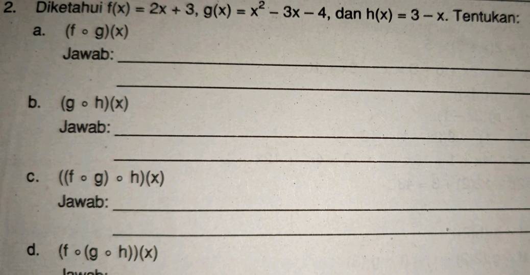 Diketahui f(x)=2x+3, g(x)=x^2-3x-4 , dan h(x)=3-x. Tentukan: 
a. (fcirc g)(x)
_ 
Jawab: 
_ 
b. (gcirc h)(x)
_ 
Jawab: 
_ 
C. ((fcirc g)circ h)(x)
Jawab:_ 
_ 
d. (fcirc (gcirc h))(x)