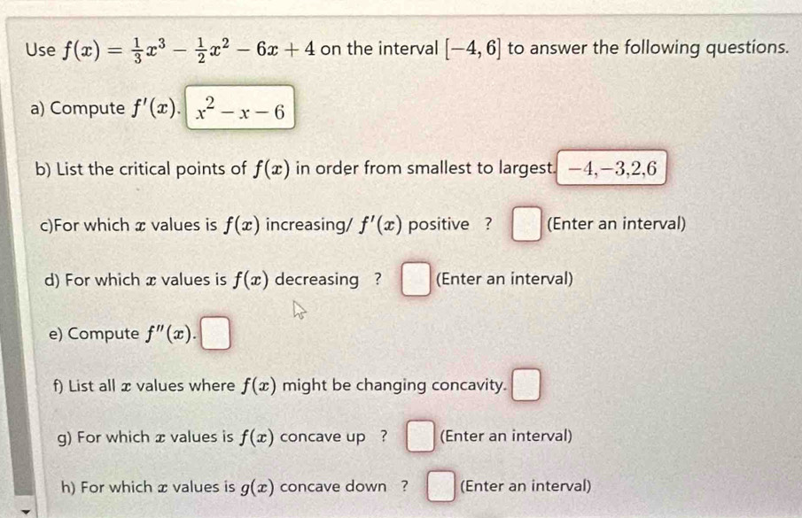 Use f(x)= 1/3 x^3- 1/2 x^2-6x+4 on the interval [-4,6] to answer the following questions. 
a) Compute f'(x).|x^2-x-6
b) List the critical points of f(x) in order from smallest to largest. —4, -3, 2, 6
c)For which x values is f(x) increasing/ f'(x) positive ? □ (Enter an interval) 
d) For which x values is f(x) decreasing ? □ (Enter an interval) 
e) Compute f''(x).□
f) List all x values where f(x) might be changing concavity. □ 
g) For which x values is f(x) concave up ? □ (Enter an interval) 
h) For which x values is g(x) concave down ? □ (Enter an interval)