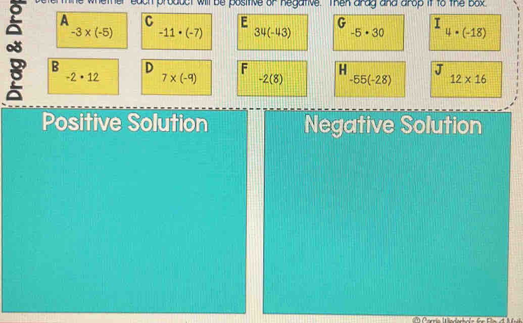 a each product will be positive or negative. Then arag and arop it to the box.
A
C
E
G
-3* (-5) -11· (-7) 34(-43) -5· 30 4· (-18)
B
F
H
J
-2· 12
7* (-9)
-2(8)
-55(-28)
12* 16
Positive Solution Negative Solution
Carrío Wadechele für Flin et M ot