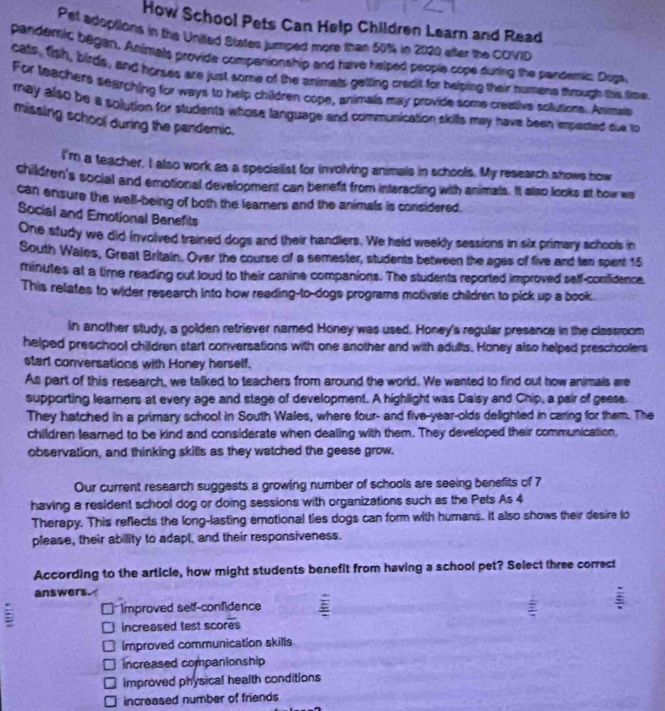 How School Pets Can Help Children Learn and Read
Pet adoptions in the Unifed States jumped more than 50%4 in 2020 after the COVID
pandemic began. Animals provide companionship and have helped people cope during the pardemic. Dugs,
cats, fish, birds, and horses are just some of the animals getting credit for helping their humans through this time
For teachers searching for ways to help children cope, animals may provide some creative sollutions. Anmais
may also be a solution for students whose language and communication skills may have been imperted due to
missing school during the pandemic.
I'm a teacher, I also work as a specialist for involving animals in schools. My research shows how
children's social and emotional development can benefit from interacting with animals. It also looks at how wa
can ensure the well-being of both the learners and the animals is considered.
Social and Emotional Benefits
One study we did involved trained dogs and their handlers. We held weekly sessions in six primary schools in
South Wales, Great Britain. Over the course of a semester, students between the ages of five and tan spent 15
minutes at a time reading out loud to their canine companions. The students reported improved saff-confidence.
This relates to wider research into how reading-to-dogs programs motivate children to pick up a book.
In another study, a golden retriever named Honey was used. Honey's regular presence in the classroom
helped preschool children start conversations with one another and with adults. Honey also helped preschoolers
start conversations with Honey herself.
As part of this research, we talked to teachers from around the world. We wanted to find out how animals are
supporting learners at every age and stage of development. A highlight was Daisy and Chip, a pair of geese
They hatched in a primary school in South Wales, where four- and five-year-olds delighted in caring for them. The
children learned to be kind and considerate when dealing with them. They developed their communication,
observation, and thinking skills as they watched the geese grow.
Our current research suggests a growing number of schools are seeing benefits of 7
having a resident school dog or doing sessions with organizations such as the Pets As 4
Therapy. This reflects the long-lasting emotional ties dogs can form with humans. It also shows their desire to
please, their ability to adapt, and their responsiveness.
According to the article, how might students benefit from having a school pet? Select three correct
answers.
Improved self-confidence
increased test scores
improved communication skills
Increased companionship
improved physical health conditions
increased number of friends