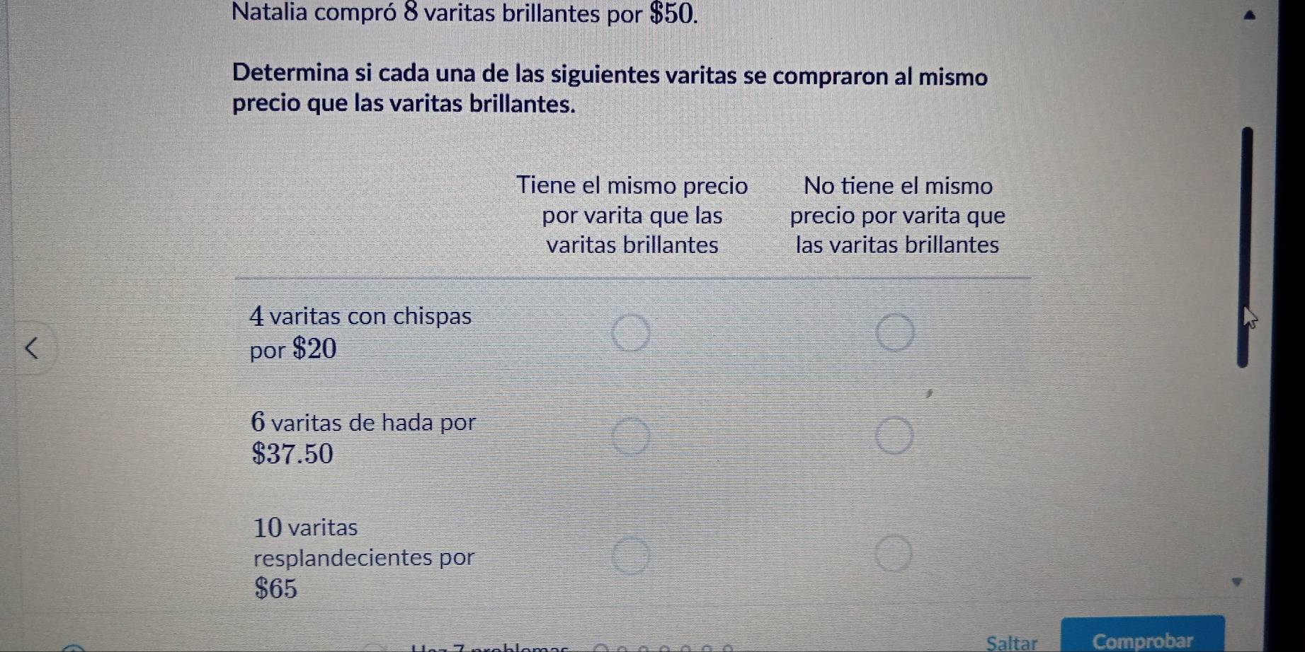 Natalia compró 8 varitas brillantes por $50. 
Determina si cada una de las siguientes varitas se compraron al mismo 
precio que las varitas brillantes. 
Tiene el mismo precio No tiene el mismo 
por varita que las precio por varita que 
varitas brillantes las varitas brillantes
4 varitas con chispas 
por $20
6 varitas de hada por
$37.50
10 varitas 
resplandecientes por
$65
Saltar Comprobar