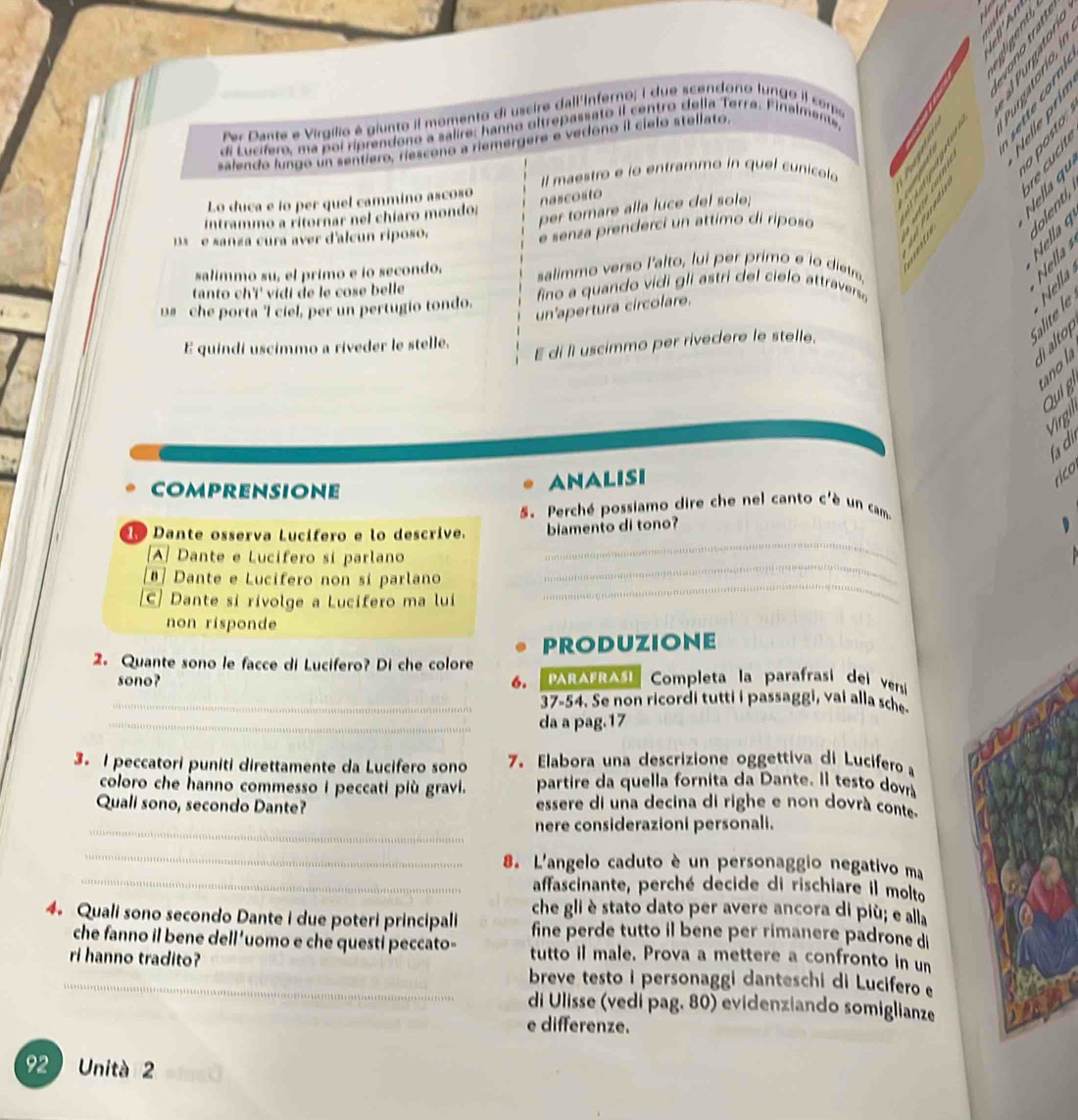 er Dante e Virgílio é giunto il momento di uscire dall'Inferno; I due scendono lungo il como
      
     
di Lucífero, ma poi ríprendono a salire, hanno oltrepassato il centro della Terra. Finalmente,
salendo lungo un sentiero, riescono a riemergere e vedono il cielo stellato,
l maestro e ío entrammo in quel cunicolo
Lo duca e ío per quel cammino ascoso
nascosto
Intrammo a ritornar nel chíaro mondo:
per tomare alla luce del sole;
     
Nella 9   
e sanza cura aver d'alcun riposo.
e senza prenderci un attimo di riposo
salimmo su, el primo e ío secondo, salimmo verso l'alto, lui per primo e io dietro.
Nella
tanto chï' vidi de le cose belle
u# he porta 'l ciel, per un pertugio tondo. fino a quando vidi gli astri del cielo attravers
un'apertura circolare.
Nella
l alto
E quindi uscimmo a riveder le stelle.
E di ll uscimmo per rivecere le stelle,
no 
Qui g
Virgh
fa d
COmprensione
ANAlisi
5. Perché possiamo dire che nel canto c'è un cam
1 Dante ossería Lucífero e lo descrive. biamento di tono?
_
A] Dante e Lucífero si parlano
_
Dante e Lucifero non sí parlano
C| Dante si rivolge a Lucifero ma lui
_
non risponde
2. Quante sono le facce di Lucifero? Di che colore PRODUZIONE Completa la parafrasi dei versi
sono? 6. PArAFrAsI
_37-54. Se non ricordi tutti i passaggi, vai alla sche
_da a pag.17
3. I peccatori puniti direttamente da Lucifero sono 7. Elabora una descrizione oggettiva di Lucifero a
coloro che hanno commesso i peccati più gravi. partire da quella fornita da Dante. Il testo dovrá
Quali sono, secondo Dante? essere di una decina di righe e non dovrà conte
_nere considerazioni personali.
_
_
8. L'angelo caduto è un personaggio negativo ma
affascinante, perché decide di rischiare il molto
4. Quali sono secondo Dante i due poteri principali che gli è stato dato per avere ancora di più; e alla
fine perde tutto il bene per rimanere padrone di
che fanno il bene dell’uomo e che questi peccato- tutto il male. Prova a mettere a confronto in un
_ri hanno tradito? breve testo i personaggi danteschi di Lucifero 
di Ulisse (vedi pag. 80) evidenziando somiglianze
e differenze.
92 Unità 2