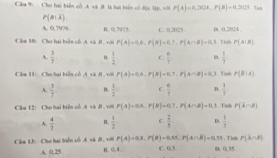 Cho hai biển cố A và đ là hai biển cổ độc lập, với P(A)=0,2024, P(B)=0,2025. Tinh
P(B|overline A).
A. 0. 7976. B. 0,7975. C. 0.2025. D. 0,2024.
Câu 10: Cho hai biến cổ A và 8 với P(A)=0.6, P(B)=0.7, P(A∩ B)=0.3. Tinh P(A|B)
A.  3/7 . B.  1/2 . C.  6/7 . D.  1/7 . 
Câu 11: Cho hai biến cổ A và B . với P(A)=0,6, P(B)=0,7, P(A∩ B)=0,3. Tish P(B|A).
A.  3/7 . B.  1/2 , C.  6/7 . D.  1/7 . 
Câu 12: Cho hai biển cổ A và B . với P(A)=0.6. P(B)=0.7. P(A∩ B)=0.3. Tinh P(overline A∩ B).
A.  4/7 . B.  1/2 . C.  2/5 . D.  1/7 . 
Câu 13: Cho hai biển cổ A và B. với P(A)=0,3, P(B)=0.65. P(A∩ overline B)=0.55. Tinh P(overline A∩ B)
A. 0,25. B. 0. 4. C. 0,3. D. 0,35.