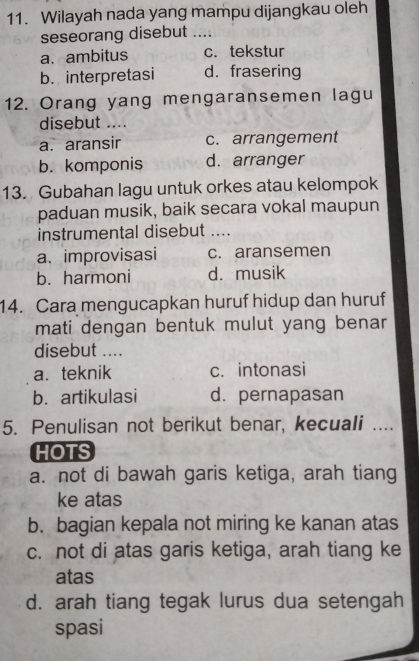 Wilayah nada yang mampu dijangkau oleh
seseorang disebut _
a.ambitus c. tekstur
b. interpretasi d. frasering
12. Orang yang mengaransemen lagu
disebut ....
a. aransir c. arrangement
b. komponis d. arranger
13. Gubahan lagu untuk orkes atau kelompok
paduan musik, baik secara vokal maupun
instrumental disebut ....
a. improvisasi c. aransemen
b. harmoni d. musik
14. Cara mengucapkan huruf hidup dan huruf
mati dengan bentuk mulut yang benar
disebut ....
a. teknik c. intonasi
b. artikulasi d. pernapasan
5. Penulisan not berikut benar, kecuali ....
HOTS
a. not di bawah garis ketiga, arah tiang
ke atas
b. bagian kepala not miring ke kanan atas
c. not di atas garis ketiga, arah tiang ke
atas
d. arah tiang tegak lurus dua setengah
spasi