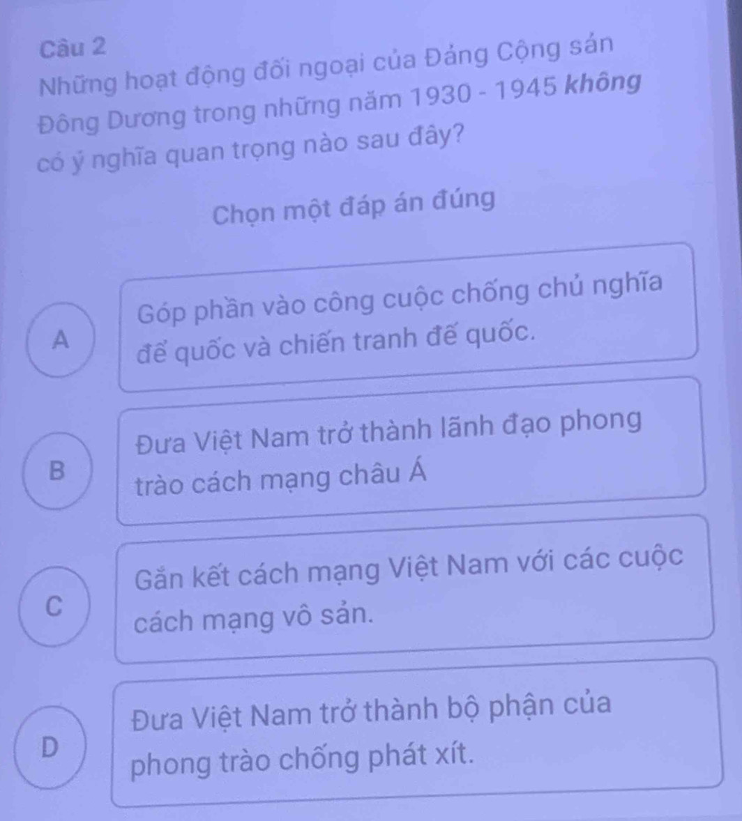 Những hoạt động đối ngoại của Đảng Cộng sán
Đông Dương trong những năm 1930 - 1945 không
có ý nghĩa quan trọng nào sau đây?
Chọn một đáp án đúng
Góp phần vào công cuộc chống chủ nghĩa
A
để quốc và chiến tranh đế quốc.
Đưa Việt Nam trở thành lãnh đạo phong
B
trào cách mạng châu Á
Gần kết cách mạng Việt Nam với các cuộc
C
cách mạng vô sản.
Đưa Việt Nam trở thành bộ phận của
D
phong trào chống phát xít.