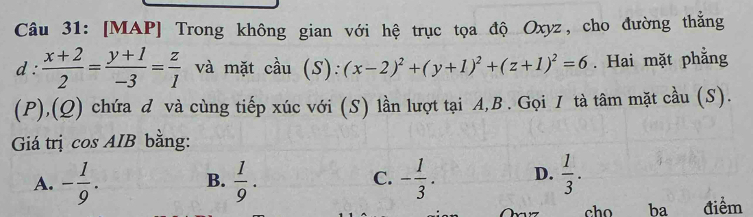 [MAP] Trong không gian với hệ trục tọa độ Oxyz, cho đường thắng
d :  (x+2)/2 = (y+1)/-3 = z/1  và mặt cầu (S):(x-2)^2+(y+1)^2+(z+1)^2=6. Hai mặt phẳng
(P),(Q) chứa đ và cùng tiếp xúc với (S) lần lượt tại A,B . Gọi I tà tâm mặt cầu (S).
Giá trị cos AIB bằng:
A. - 1/9 .  1/9 . - 1/3 . 
B.
C.
D.  1/3 . 
17 cho ba điểm