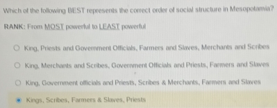 Which of the following BEST represents the correct order of social structure in Mesopotamia?
RANK: From MOST powerful to LEAST powerful
King, Priests and Government Officials, Farmers and Slaves, Merchants and Scribes
King, Merchants and Scribes, Government Officials and Priests, Farmers and Slaves
King, Government officials and Priests, Scribes & Merchants, Farmers and Slaves
Kings, Scribes, Farmers & Slaves, Priests