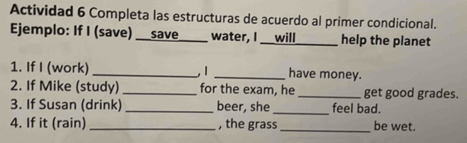 Actividad 6 Completa las estructuras de acuerdo al primer condicional. 
Ejemplo: If I (save) __save____ water, I __will_ _help the planet 
1. If I (work) _1 _have money. 
2. If Mike (study) _for the exam, he _get good grades. 
3. If Susan (drink) _beer, she _feel bad. 
4. If it (rain) _, the grass_ be wet.