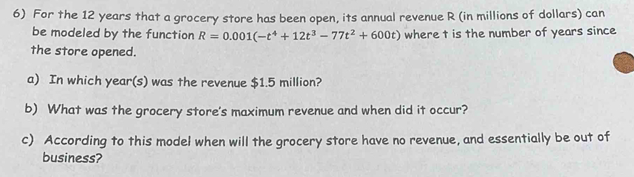 For the 12 years that a grocery store has been open, its annual revenue R (in millions of dollars) can 
be modeled by the function R=0.001(-t^4+12t^3-77t^2+600t) where t is the number of years since 
the store opened. 
a) In which year (s) was the revenue $1.5 million? 
b) What was the grocery store's maximum revenue and when did it occur? 
c) According to this model when will the grocery store have no revenue, and essentially be out of 
business?