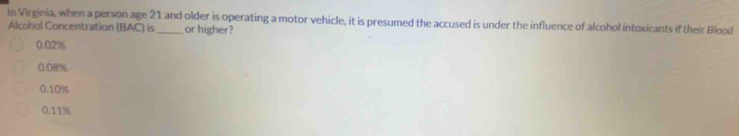 In Virginia, when a person age 21 and older is operating a motor vehicle, it is presumed the accused is under the influence of alcohol intoxicants if their Blood
Alcohol Concentration (BAC) is or higher?
0.02%
0.08%
0.10%
0.11%